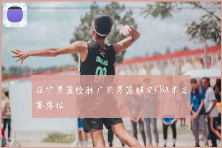 辽宁男篮险胜广东男篮锁定CBA季后赛席位