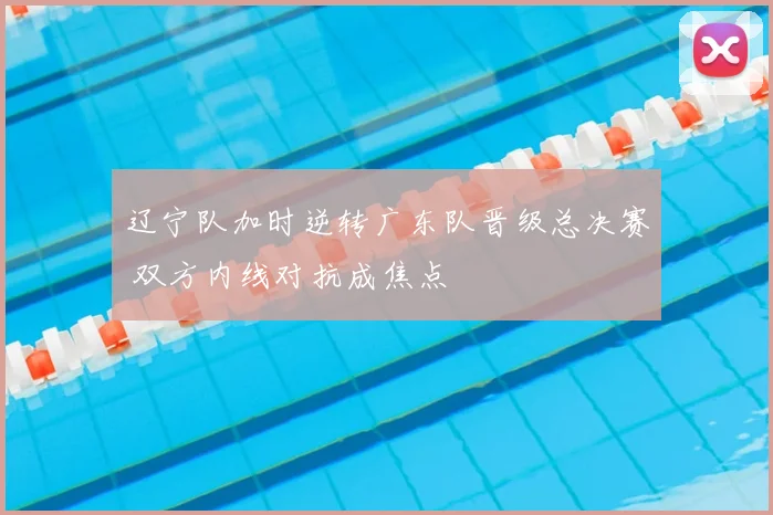 辽宁队加时逆转广东队晋级总决赛 双方内线对抗成焦点