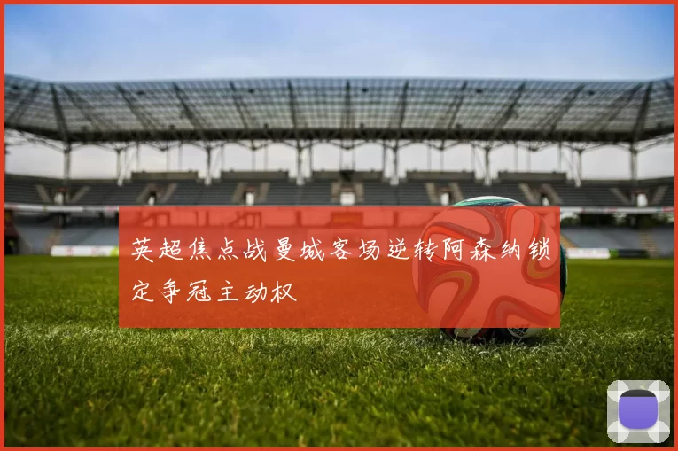 英超焦点战曼城客场逆转阿森纳锁定争冠主动权