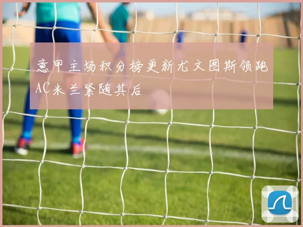 意甲主场积分榜更新尤文图斯领跑AC米兰紧随其后