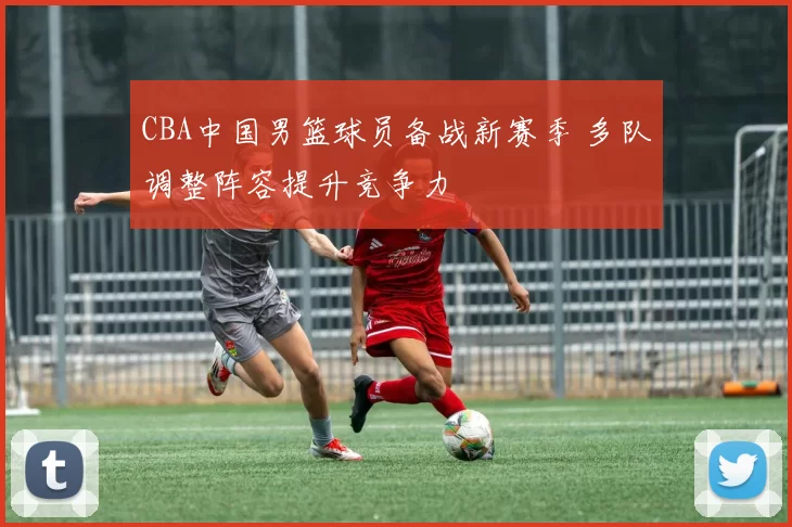 CBA中国男篮球员备战新赛季 多队调整阵容提升竞争力