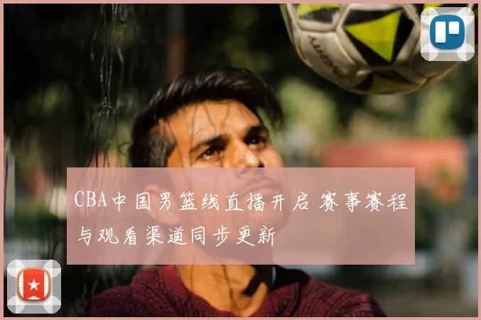 CBA中国男篮线直播开启 赛事赛程与观看渠道同步更新