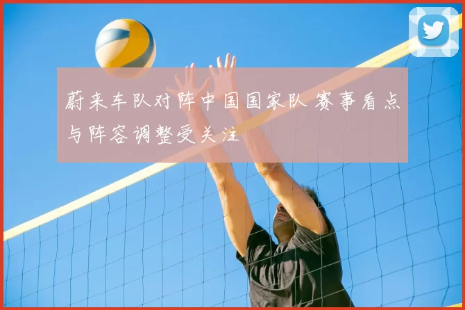 蔚来车队对阵中国国家队 赛事看点与阵容调整受关注