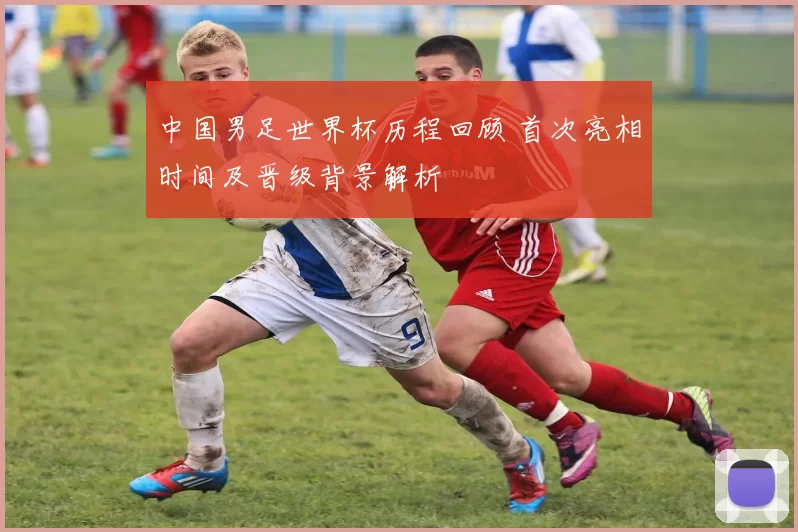 中国男足世界杯历程回顾 首次亮相时间及晋级背景解析