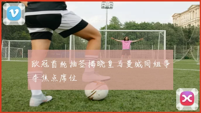 欧冠首轮抽签揭晓皇马曼城同组争夺焦点席位