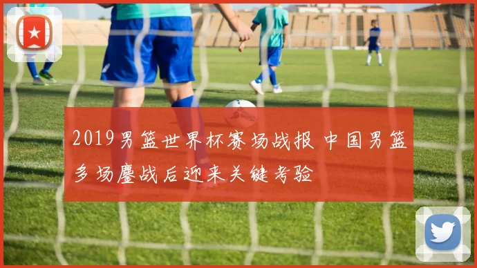 2019男篮世界杯赛场战报 中国男篮多场鏖战后迎来关键考验