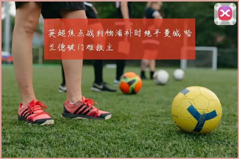 英超焦点战利物浦补时绝平曼城 哈兰德破门难救主