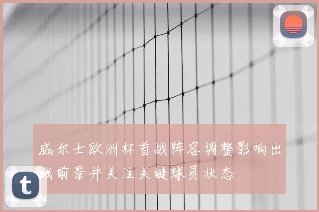 威尔士欧洲杯首战阵容调整影响出线前景并关注关键球员状态