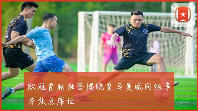 欧冠首轮抽签揭晓皇马曼城同组争夺焦点席位