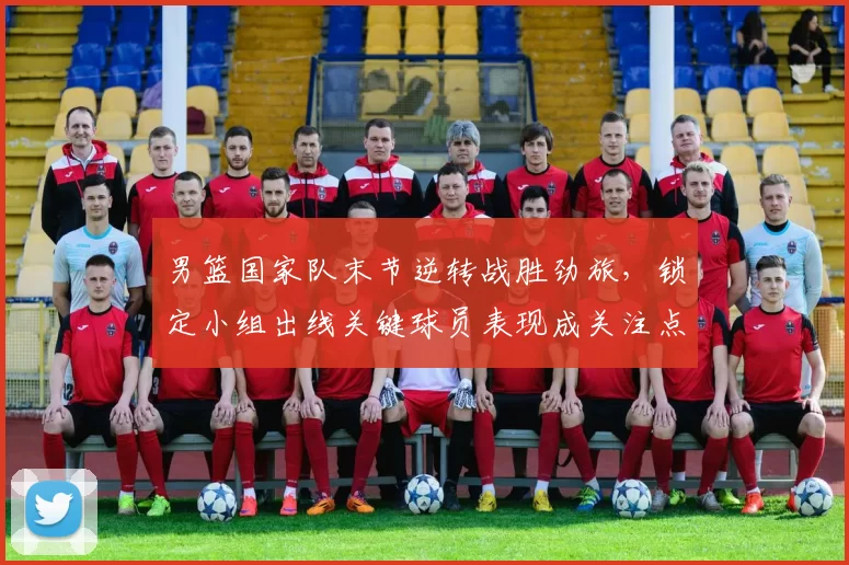 男篮国家队末节逆转战胜劲旅，锁定小组出线关键球员表现成关注点