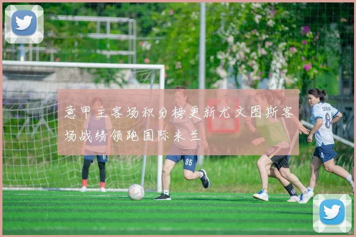 意甲主客场积分榜更新尤文图斯客场战绩领跑国际米兰