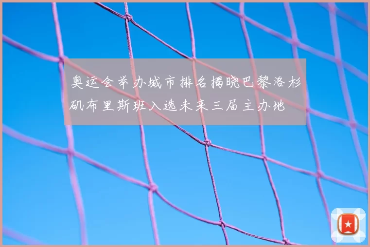 奥运会举办城市排名揭晓巴黎洛杉矶布里斯班入选未来三届主办地