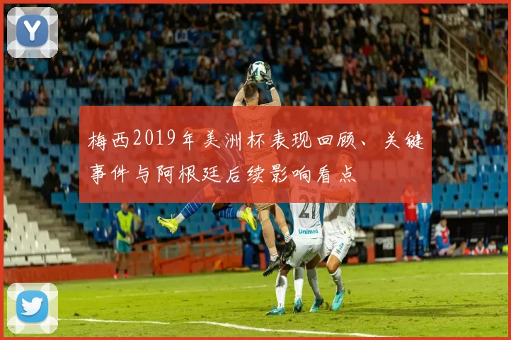 梅西2019年美洲杯表现回顾、关键事件与阿根廷后续影响看点