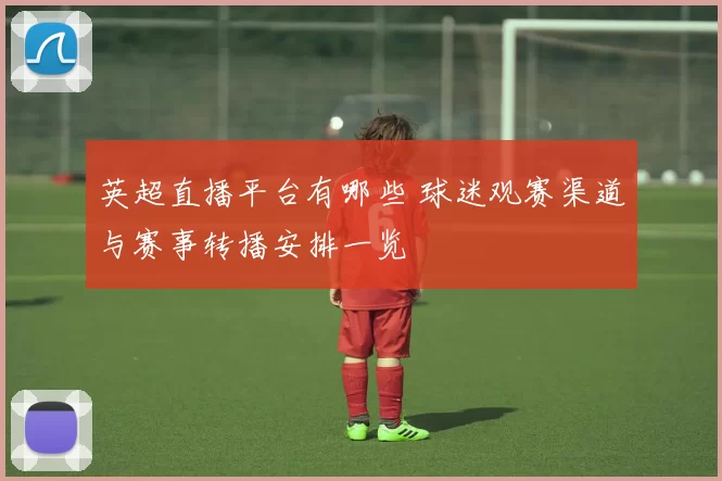 英超直播平台有哪些 球迷观赛渠道与赛事转播安排一览