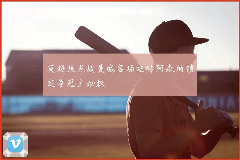 英超焦点战曼城客场逆转阿森纳锁定争冠主动权