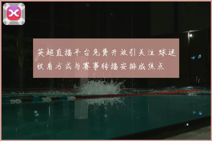 英超直播平台免费开放引关注 球迷收看方式与赛事转播安排成焦点