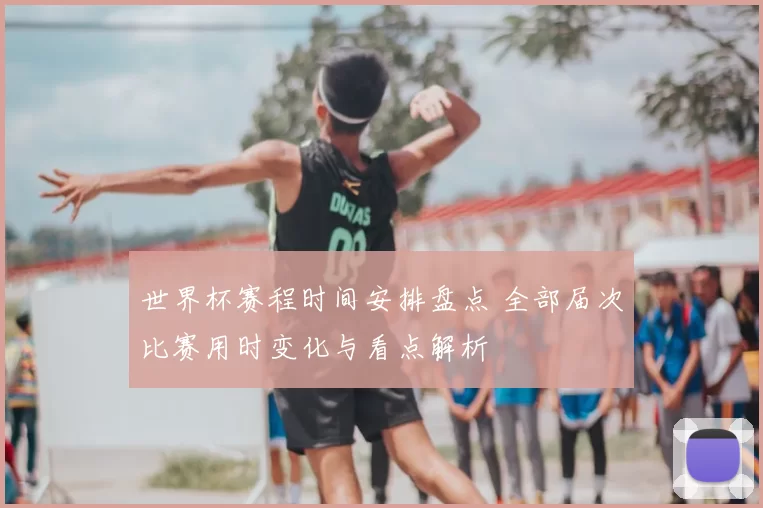 世界杯赛程时间安排盘点 全部届次比赛用时变化与看点解析