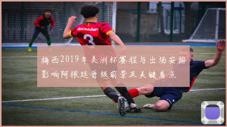 梅西2019年美洲杯赛程与出场安排影响阿根廷晋级前景及关键看点