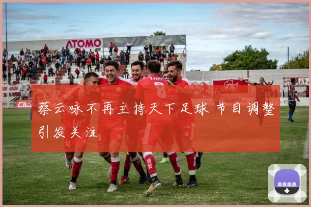 蔡云咏不再主持天下足球 节目调整引发关注