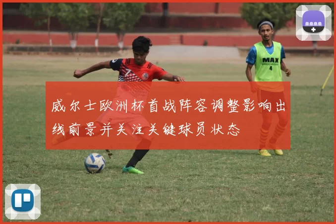 威尔士欧洲杯首战阵容调整影响出线前景并关注关键球员状态