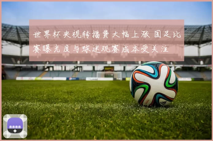 世界杯央视转播费大幅上涨 国足比赛曝光度与球迷观赛成本受关注
