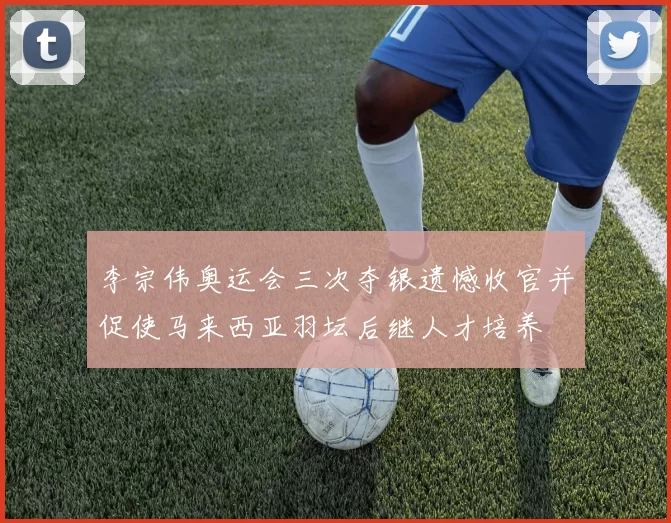 李宗伟奥运会三次夺银遗憾收官并促使马来西亚羽坛后继人才培养