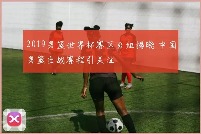 2019男篮世界杯赛区分组揭晓 中国男篮出战赛程引关注