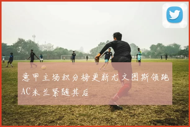 意甲主场积分榜更新尤文图斯领跑AC米兰紧随其后