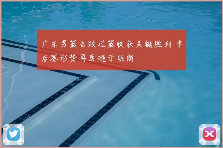 广东男篮击败辽篮收获关键胜利 季后赛形势再度趋于明朗