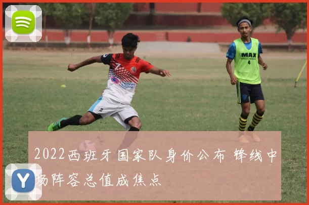 2022西班牙国家队身价公布 锋线中场阵容总值成焦点