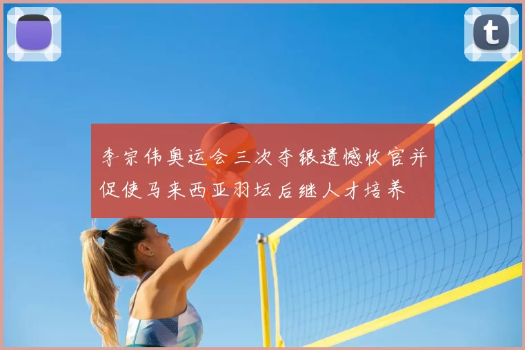 李宗伟奥运会三次夺银遗憾收官并促使马来西亚羽坛后继人才培养