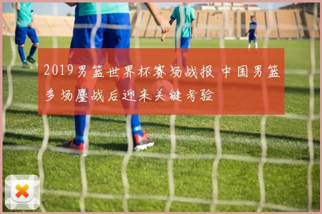 2019男篮世界杯赛场战报 中国男篮多场鏖战后迎来关键考验